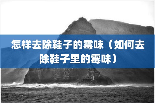 怎样去除鞋子的霉味（如何去除鞋子里的霉味）