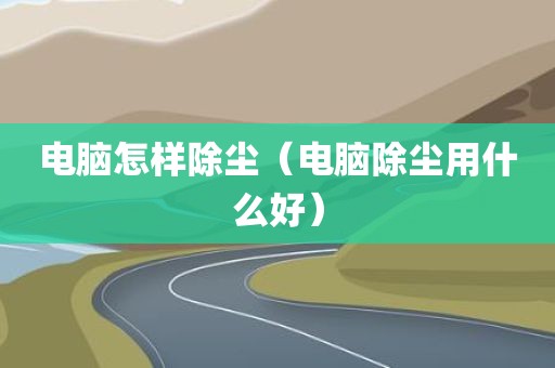 电脑怎样除尘（电脑除尘用什么好）