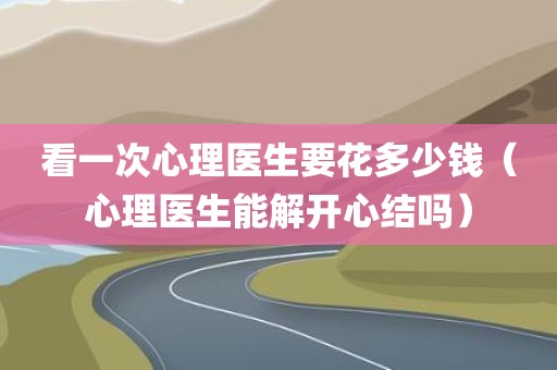 看一次心理医生要花多少钱（心理医生能解开心结吗）