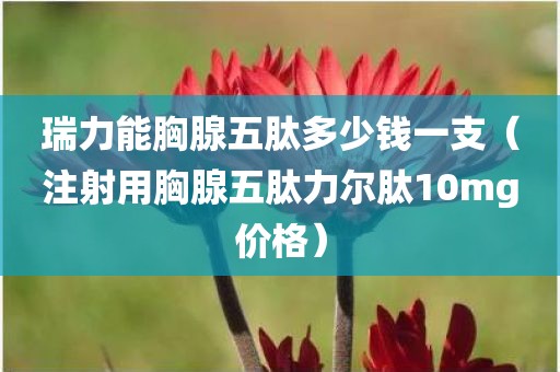 瑞力能胸腺五肽多少钱一支（注射用胸腺五肽力尔肽10mg价格）