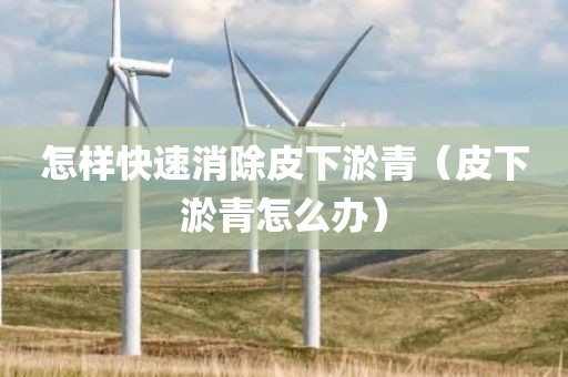 怎样快速消除皮下淤青（皮下淤青怎么办）