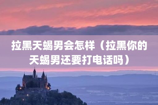 拉黑天蝎男会怎样（拉黑你的天蝎男还要打电话吗）