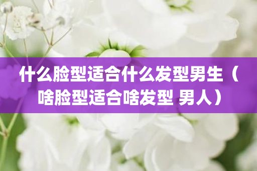 什么脸型适合什么发型男生（啥脸型适合啥发型 男人）