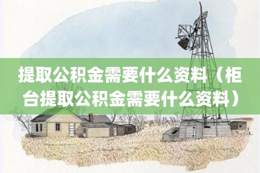 提取公积金需要什么资料（柜台提取公积金需要什么资料）