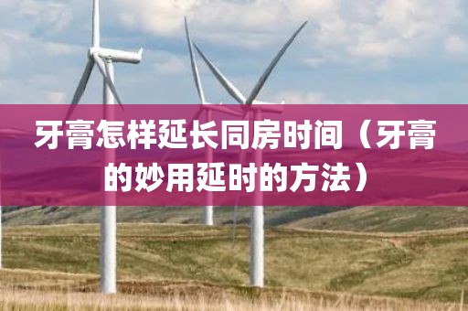 牙膏怎样延长同房时间（牙膏的妙用延时的方法）