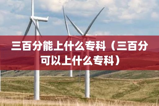 三百分能上什么专科（三百分可以上什么专科）
