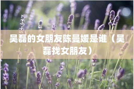 吴磊的女朋友陈曼媛是谁（吴磊找女朋友）