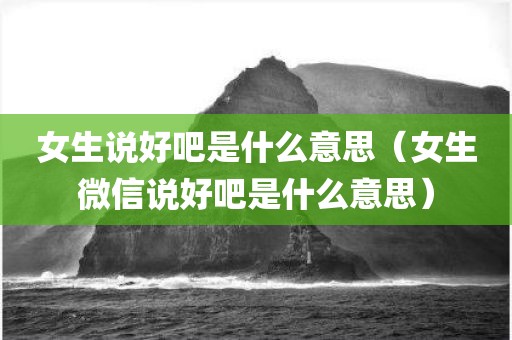 女生说好吧是什么意思（女生微信说好吧是什么意思）
