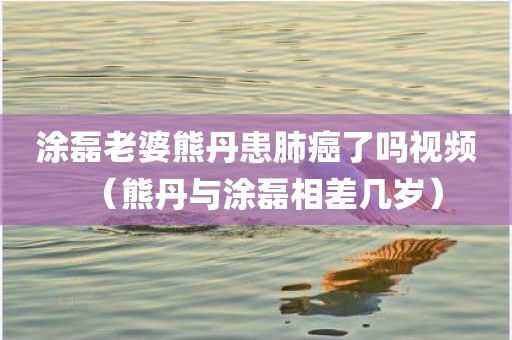 涂磊老婆熊丹患肺癌了吗视频（熊丹与涂磊相差几岁）