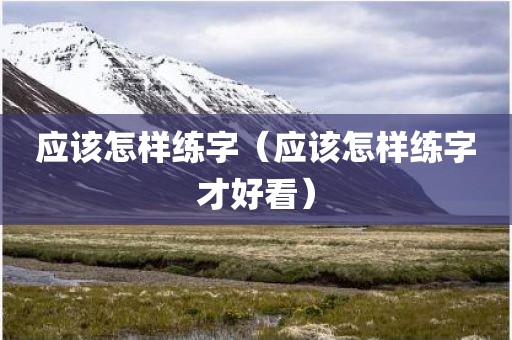 应该怎样练字（应该怎样练字才好看）