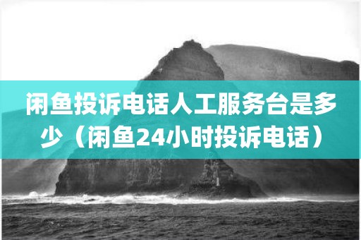 闲鱼投诉电话人工服务台是多少(闲鱼24小时投诉电话)