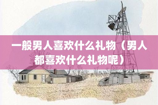 一般男人喜欢什么礼物(男人都喜欢什么礼物呢)