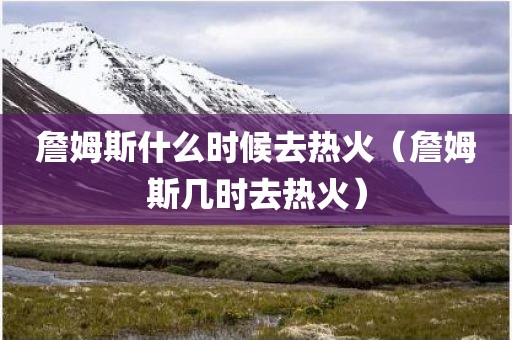 詹姆斯什么时候去热火(詹姆斯几时去热火)
