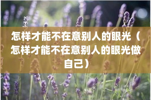 怎样才能不在意别人的眼光(怎样才能不在意别人的眼光做自己) 怎样才能不在意别人的眼光(怎样才能不在意别人的眼光做自己)