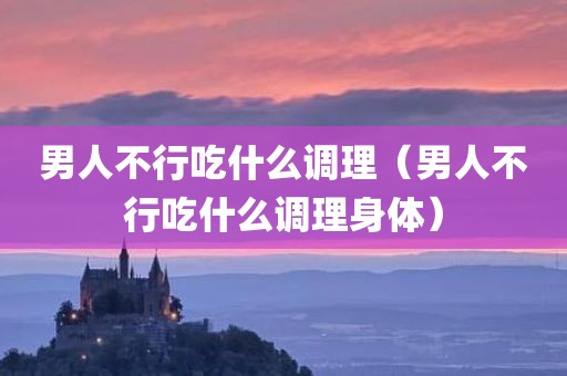 男人不行吃什么调理（男人不行吃什么调理身体）
