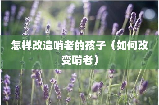 怎样改造啃老的孩子（如何改变啃老）