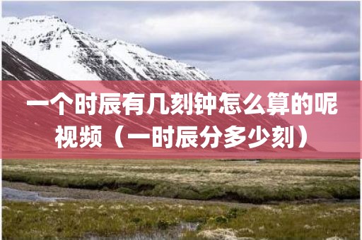 一个时辰有几刻钟怎么算的呢视频(一时辰分多少刻)