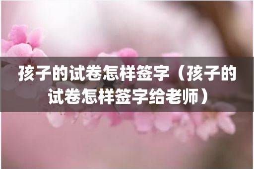 孩子的试卷怎样签字（孩子的试卷怎样签字给老师）