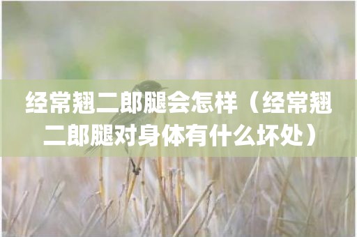 经常翘二郎腿会怎样（经常翘二郎腿对身体有什么坏处）
