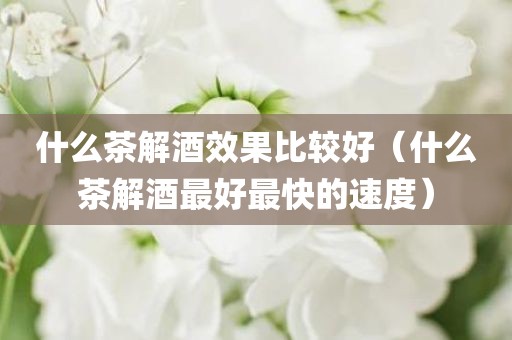 什么茶解酒效果比较好（什么茶解酒最好最快的速度）