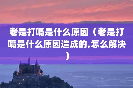 老是打嗝是什么原因（老是打嗝是什么原因造成的,怎么解决）