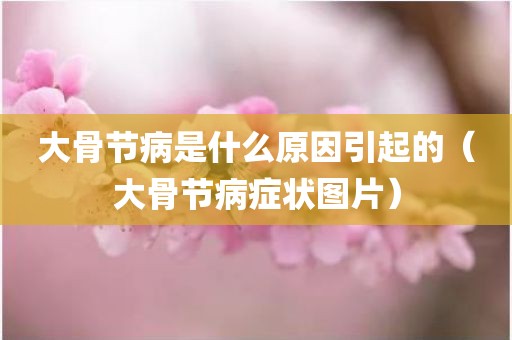 大骨节病是什么原因引起的（大骨节病症状图片）