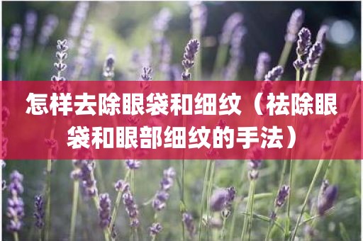 怎样去除眼袋和细纹（祛除眼袋和眼部细纹的手法）
