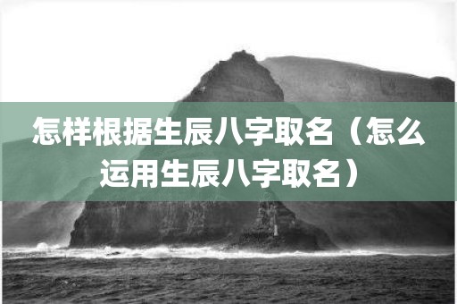 怎样根据生辰八字取名（怎么运用生辰八字取名）