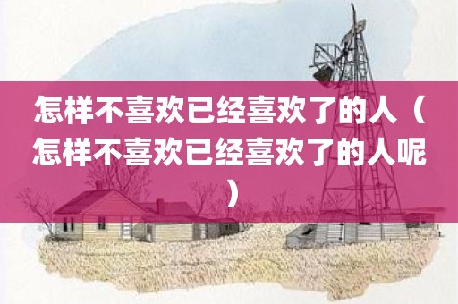 怎样不喜欢已经喜欢了的人（怎样不喜欢已经喜欢了的人呢）