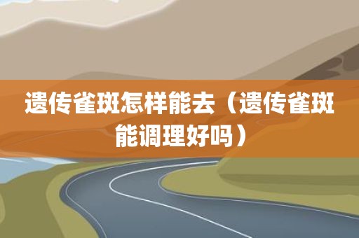 遗传雀斑怎样能去（遗传雀斑能调理好吗）