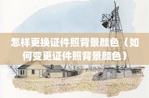怎样更换证件照背景颜色（如何变更证件照背景颜色）
