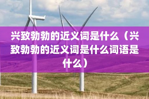 兴致勃勃的近义词是什么（兴致勃勃的近义词是什么词语是什么）