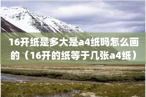 16开纸是多大是a4纸吗怎么画的（16开的纸等于几张a4纸）