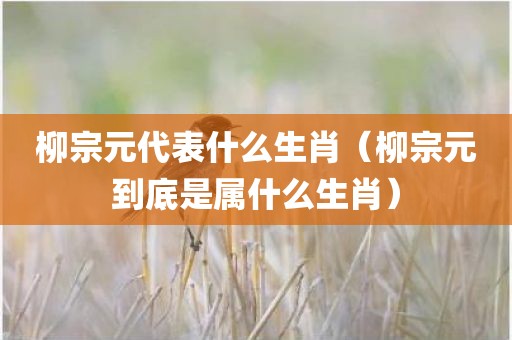 柳宗元代表什么生肖（柳宗元到底是属什么生肖）