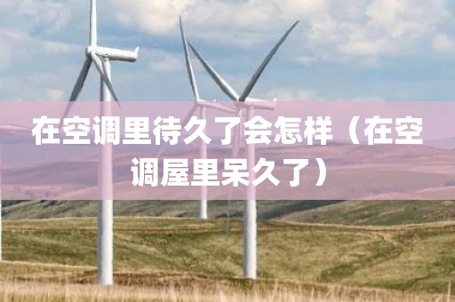 在空调里待久了会怎样（在空调屋里呆久了）