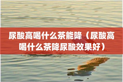 尿酸高喝什么茶能降（尿酸高喝什么茶降尿酸效果好）