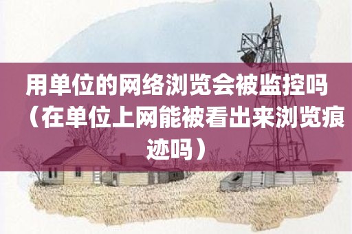 用单位的网络浏览会被监控吗（在单位上网能被看出来浏览痕迹吗）