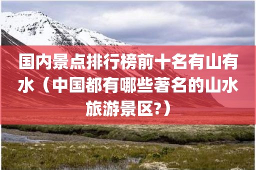 国内景点排行榜前十名有山有水（中国都有哪些著名的山水旅游景区?）