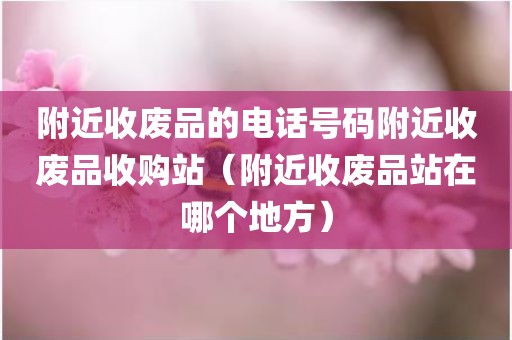 附近收废品的电话号码附近收废品收购站（附近收废品站在哪个地方）