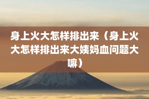 身上火大怎样排出来（身上火大怎样排出来大姨妈血问题大嘛）