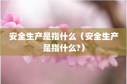 安全生产是指什么（安全生产是指什么?）