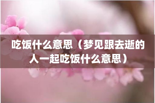 吃饭什么意思（梦见跟去逝的人一起吃饭什么意思）