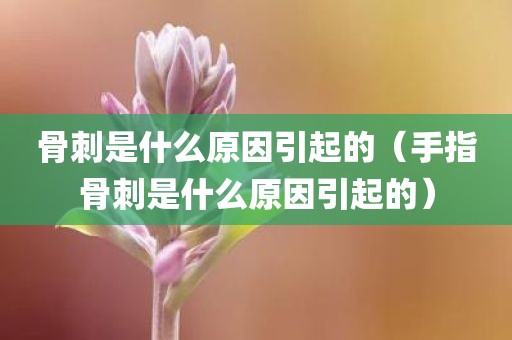 骨刺是什么原因引起的（手指骨刺是什么原因引起的）