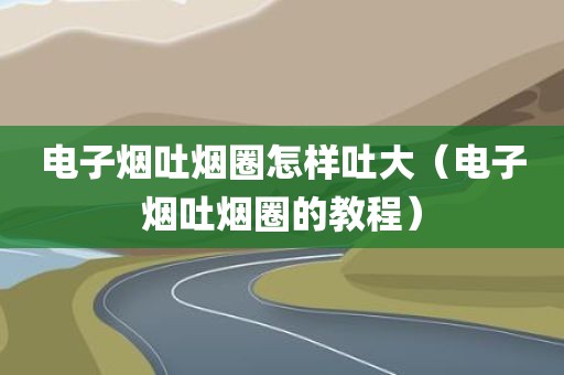 电子烟吐烟圈怎样吐大（电子烟吐烟圈的教程）