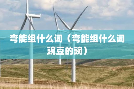 弯能组什么词(弯能组什么词豌豆的豌)