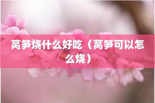 莴笋烧什么好吃（莴笋可以怎么烧）