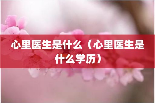 心里医生是什么（心里医生是什么学历）
