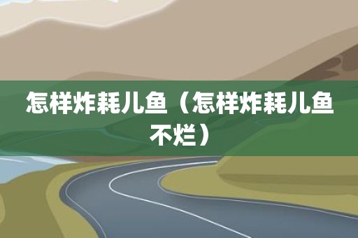 怎样炸耗儿鱼（怎样炸耗儿鱼不烂）