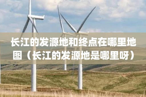 长江的发源地和终点在哪里地图（长江的发源地是哪里呀）
