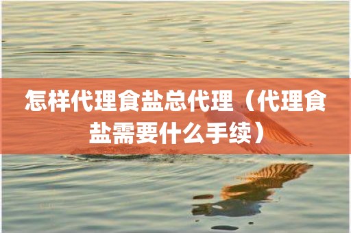 怎样代理食盐总代理（代理食盐需要什么手续）